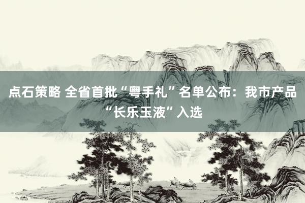 点石策略 全省首批“粤手礼”名单公布：我市产品“长乐玉液”入选