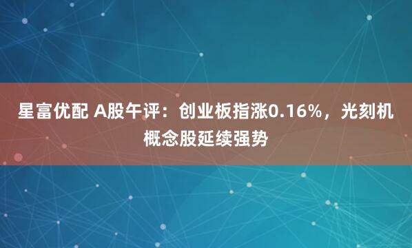 星富优配 A股午评：创业板指涨0.16%，光刻机概念股延续强势