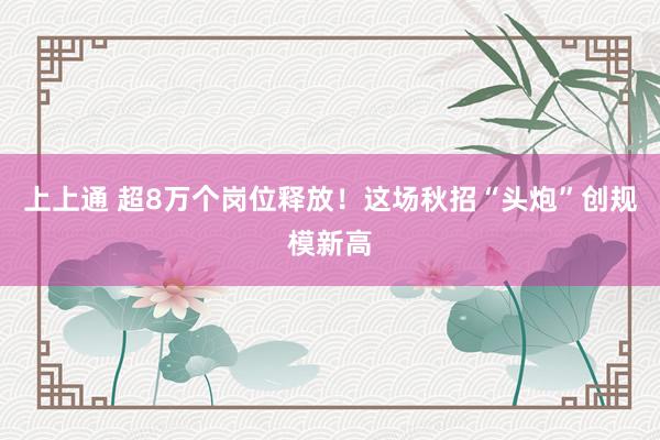上上通 超8万个岗位释放！这场秋招“头炮”创规模新高