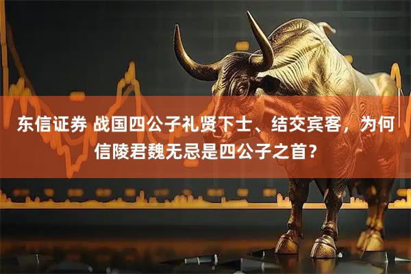 东信证券 战国四公子礼贤下士、结交宾客，为何信陵君魏无忌是四公子之首？