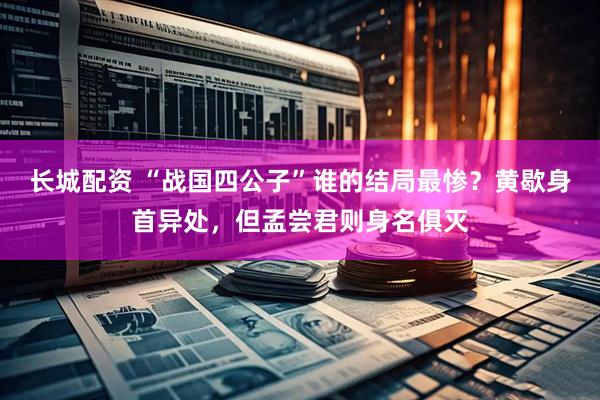 长城配资 “战国四公子”谁的结局最惨？黄歇身首异处，但孟尝君则身名俱灭