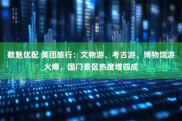数魅优配 美团旅行：文物游、考古游、博物馆游火爆，国门景区热度增四成