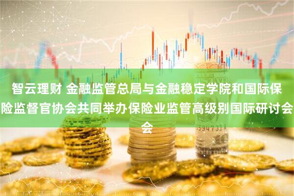 智云理财 金融监管总局与金融稳定学院和国际保险监督官协会共同举办保险业监管高级别国际研讨会