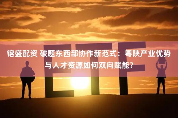 镕盛配资 破题东西部协作新范式：粤陕产业优势与人才资源如何双向赋能？