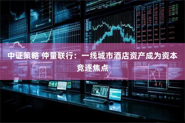 中证策略 仲量联行：一线城市酒店资产成为资本竞逐焦点