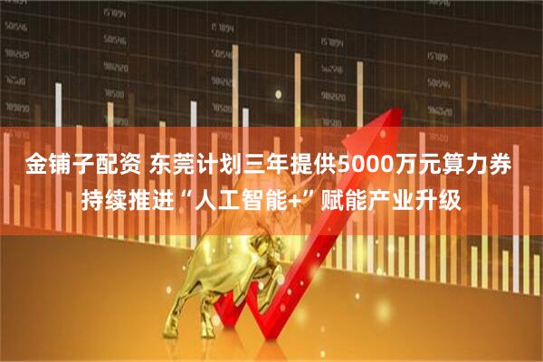 金铺子配资 东莞计划三年提供5000万元算力券 持续推进“人工智能+”赋能产业升级