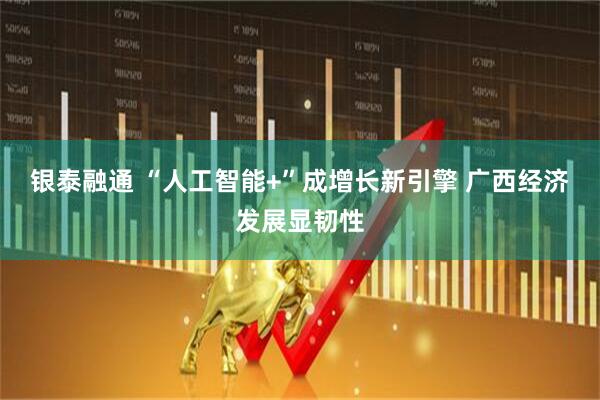 银泰融通 “人工智能+”成增长新引擎 广西经济发展显韧性