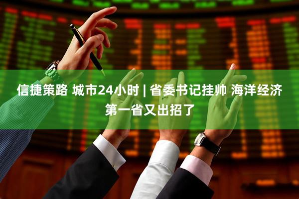 信捷策路 城市24小时 | 省委书记挂帅 海洋经济第一省又出招了