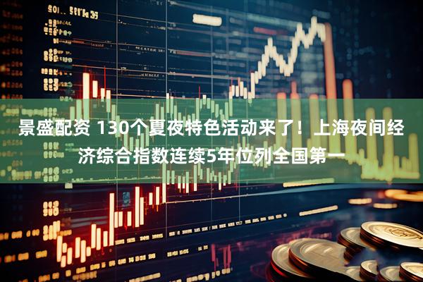 景盛配资 130个夏夜特色活动来了！上海夜间经济综合指数连续5年位列全国第一