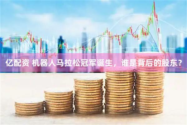亿配资 机器人马拉松冠军诞生，谁是背后的股东？