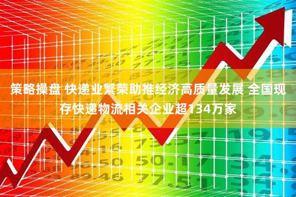 策略操盘 快递业繁荣助推经济高质量发展 全国现存快递物流相关企业超134万家