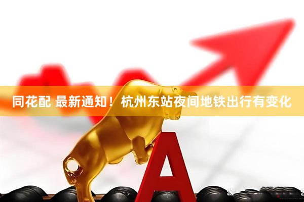同花配 最新通知！杭州东站夜间地铁出行有变化