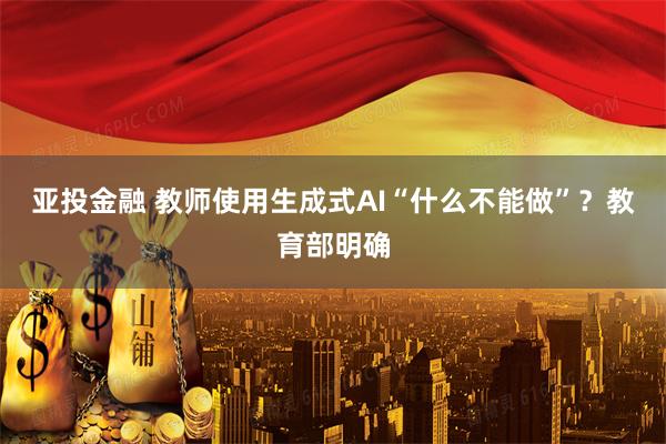 亚投金融 教师使用生成式AI“什么不能做”?教育部明确