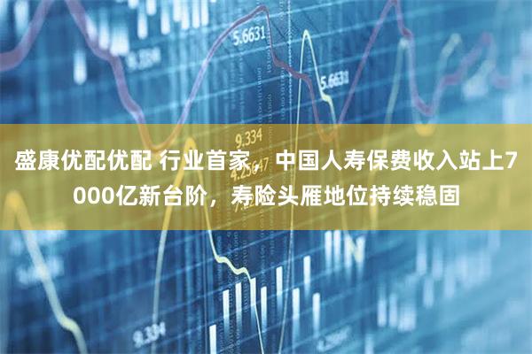 盛康优配优配 行业首家,中国人寿保费收入站上7000亿新台阶,寿险头雁地位持续稳固