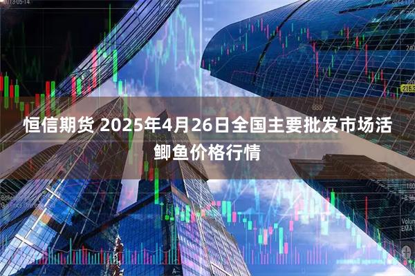 恒信期货 2025年4月26日全国主要批发市场活鲫鱼价格行情