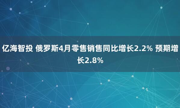 亿海智投 俄罗斯4月零售销售同比增长2.2% 预期增长2.8%