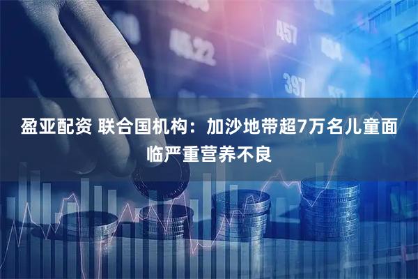 盈亚配资 联合国机构：加沙地带超7万名儿童面临严重营养不良