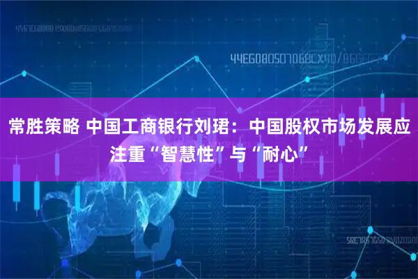 常胜策略 中国工商银行刘珺：中国股权市场发展应注重“智慧性”与“耐心”