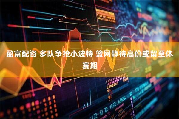 盈富配资 多队争抢小波特 篮网静待高价或留至休赛期