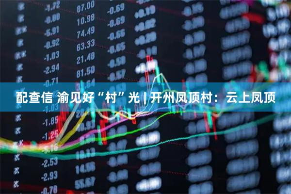 配查信 渝见好“村”光 | 开州凤顶村：云上凤顶