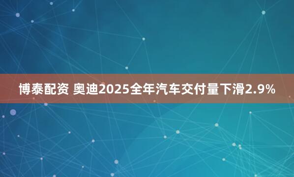 博泰配资 奥迪2025全年汽车交付量下滑2.9%
