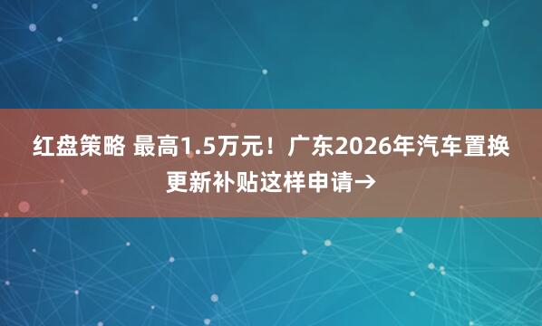 红盘策略 最高1.5万元！广东2026年汽车置换更新补贴这样申请→