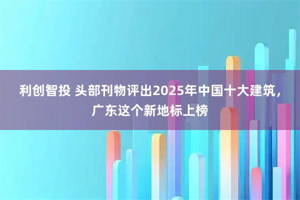 利创智投 头部刊物评出2025年中国十大建筑，广东这个新地标上榜