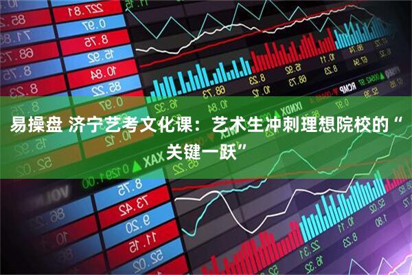 易操盘 济宁艺考文化课：艺术生冲刺理想院校的“关键一跃”
