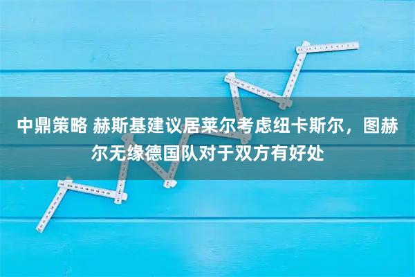 中鼎策略 赫斯基建议居莱尔考虑纽卡斯尔，图赫尔无缘德国队对于双方有好处