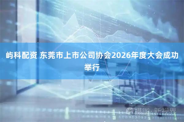 屿科配资 东莞市上市公司协会2026年度大会成功举行