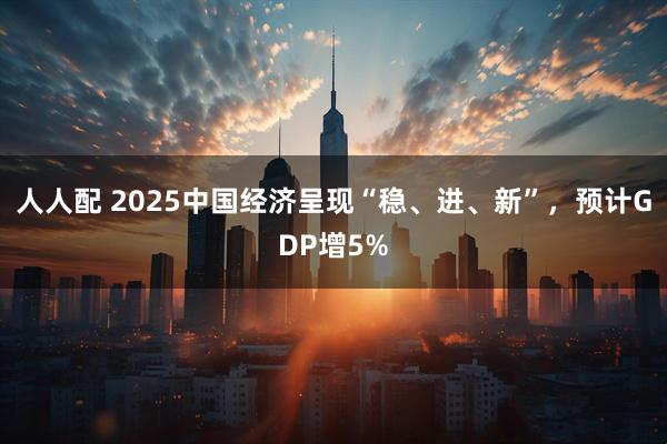 人人配 2025中国经济呈现“稳、进、新”，预计GDP增5%