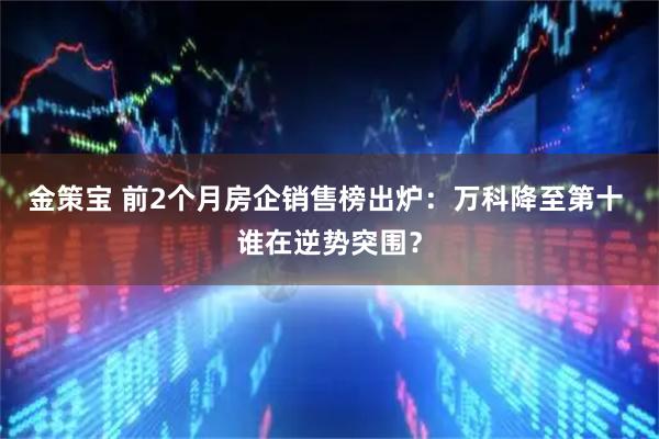 金策宝 前2个月房企销售榜出炉:万科降至第十 谁在逆势突围?
