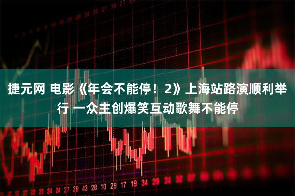 捷元网 电影《年会不能停！2》上海站路演顺利举行 一众主创爆笑互动歌舞不能停